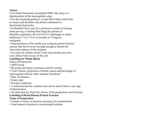 Assays
• For whole blood and concentrated RBCs the assay is a
determination of the haemoglobin value.
• For the remaining products, except fibrin foam (which has
no assay) and thrombin, the protein constituent is
determined chemically.
• In thrombin there must be a minimum number of clotting
doses per mg, a clotting dose being the amount of
thrombin required to clot 1ml of 0.1% fibrinogen in saline
buffered at 7.2 to 7.3 in 15 seconds at 37 degrees
centigrade.
• Determinations of Na and K ions in plasma protein fraction
ensures that the level are not high enough to disturb the
electrolyte balance of the recipient.
• An assay for sodium citrate in the same product prevents
toxic effects from excess of this salt.
Labelling for Whole Blood
Name of Preparation
• ABO Group
• Rh group and nature of antisera used for testing
• Total Volume; proportion of blood; nature and percentage of
anticoagulant and any other material introduced
• Date of Donation
• Expiry date
• Storage Conditions
• A statement that the contents must not be used if there is any sign
of deterioration
• An indication by which the history of the preparation can be traced.
Labelling of Dried Plasma Protein Fraction
Name of Preparation
• Volume of water of injection necessary for reconstitution
• Total amount of protein in reconstituted solution
 