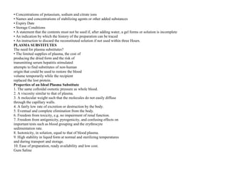 • Concentrations of potassium, sodium and citrate ions
• Names and concentrations of stabilizing agents or other added substances
• Expiry Date
• Storage Conditions
• A statement that the contents must not be used if, after adding water, a gel forms or solution is incomplete
• An indication by which the history of the preparation can be traced
• An instruction to discard the reconstituted solution if not used within three Hours.
PLASMA SUBSTITUTES
The need for plasma substitutes?
• The limited supplies of plasma, the cost of
producing the dried form and the risk of
transmitting serum hepatitis stimulated
attempts to find substitutes of non‐human
origin that could be used to restore the blood
volume temporarily while the recipient
replaced the lost protein.
Properties of an Ideal Plasma Substitute
1. The same colloidal osmotic pressure as whole blood.
2. A viscosity similar to that of plasma.
3. A molecular weight such that the molecules do not easily diffuse
through the capillary walls.
4. A fairly low rate of excretion or destruction by the body.
5. Eventual and complete elimination from the body.
6. Freedom from toxicity, e.g. no impairment of renal function.
7. Freedom from antigenicity, pyrogenicity, and confusing effects on
important tests such as blood grouping and the erythrocyte
sedimentation rate.
8. Isotonicity, in solution, equal to that of blood plasma.
9. High stability in liquid form at normal and sterilizing temperatures
and during transport and storage.
10. Ease of preparation, ready availability and low cost.
Gum Saline
 