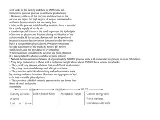seed tanks in the factory and then in 4500 cubic dm
fermenters. (similar process to antibiotic production).
• Because synthesis of the enzyme and its action on the
sucrose are rapid, the high degree of asepsis maintained in
antibiotic fermentation is not necessary here.
• Also, as the process is inhibited by aeration, there is no need
for a costly supply of sterile air.
• Another special feature is the need to prevent the hydrolysis
of sucrose to glucose and fructose during sterilization of the
culture media. If this occurs, dextran will not be produced
because in nature the conversion does not involve inversion
but is a straight transglycosidation. Preventive measures
include adjustment of the media to neutral pH before
sterilization, and the avoidance of overheating.
When maximum conversion to dextran has been obtained
it is precipitated by adding a suitable organic solvent.
• Natural dextran consists of chains of approximately 200,000 glucose units with molecular weights up to about 50 million.
• Very large molecules i.e. those with a molecular weight above about 250,000 have serious drawbacks:
– They yield very viscous solutions that are difficult to administer.
– They may cause renal damage and allergic reactions.
– They interfere with blood matching and sedimentation tests
by causing rouleaux formation. Rouleaux are aggregates of red
cells that resemble piles of plates.
– They produce colloidal osmotic pressures that are lower than
those of small molecules.
summarize
 