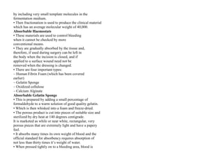 by including very small template molecules in the
fermentation medium.
• Then fractionation is used to produce the clinical material
which has an average molecular weight of 40,000.
Absorbable Haemostats
• These materials are used to control bleeding
when it cannot be checked by more
conventional means.
• They are gradually absorbed by the tissue and,
therefore, if used during surgery can be left in
the body when the incision is closed, and if
applied to a surface wound need not be
removed when the dressing is changed.
• There are four important types:
– Human Fibrin Foam (which has been covered
earlier)
– Gelatin Sponge
– Oxidized cellulose
– Calcium Alginate
Absorbable Gelatin Sponge
• This is prepared by adding a small percentage of
formaldehyde to a warm solution of good quality gelatin.
• Which is then whisked into a foam and freeze‐dried.
• The porous product is cut into pieces of suitable size and
sterilized by dry heat at 140 degrees centigrade.
It is marketed as while or near white, rectangular, very
porous pieces that are extremely light and have a papery
feel.
• It absorbs many times its own weight of blood and the
official standard for absorbency requires absorption of
not less than thirty times it’s weight of water.
• When pressed tightly on to a bleeding area, blood is
 