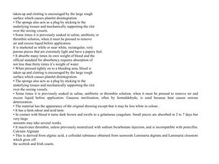 taken up and clotting is encouraged by the large rough
surface which causes platelet disintegration.
• The sponge also acts as a plug by sticking to the
underlying tissues and mechanically supporting the clot
over the oozing vessels.
• Some times it is previously soaked in saline, antibiotic or
thrombin solution, when it must be pressed to remove
air and excess liquid before application.
It is marketed as while or near white, rectangular, very
porous pieces that are extremely light and have a papery feel.
• It absorbs many times its own weight of blood and the
official standard for absorbency requires absorption of
not less than thirty times it’s weight of water.
• When pressed tightly on to a bleeding area, blood is
taken up and clotting is encouraged by the large rough
surface which causes platelet disintegration.
• The sponge also acts as a plug by sticking to the
underlying tissues and mechanically supporting the clot
over the oozing vessels.
• Some times it is previously soaked in saline, antibiotic or thrombin solution, when it must be pressed to remove air and
excess liquid before application. Gaseous sterilization, often by formaldehyde, is used because heat causes serious
deterioration.
• The material has the appearance of the original dressing except that it may be less white in colour .
• It has a faint odour and acid taste.
• In contact with blood it turns dark brown and swells to a gelatinous coagulum. Small pieces are absorbed in 2 to 7 days but
very large
amounts may take several weeks.
• It inactivates thrombin, unless previously neutralized with sodium bicarbonate injection, and is incompatible with penicillin.
Calcium Alginate
• This is derived from alginic acid, a colloidal substance obtained from seaweeds Laminaria digitata and Laminaria cloustoni
which grow off
the scottish and Irish coasts.
 