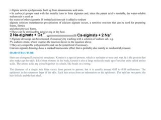 • Alginic acid is a polyuronide built up from dmannuronic acid units.
• Its carboxyl groups react with the metallic ions to form alginates and, since the parent acid is unstable, the water‐soluble
sodium salt is used as
the source of other alginates. If ionized calcium salt is added to sodium
alginate solution instantaneous precipitation of calcium alginate occurs, a sensitive reaction that can be used for preparing
foams, fabrics
and other physical forms.
• These can be sterilized by autoclaving or dry heat.
• Alginate dressings can be removed, if necessary,by washing with a solution of sodium salt, e.g.
5% sodium citrate, which reverses the reaction shown in the equation above.
• They are compatible with penicillin and can be resterilized if necessary.
Calcium alginate dressings have a marked haemostatic effect that is probably due mainly to mechanical pressure.
HAIR STRUCTURE
Hairs are elongated keratinized structures. Keratin is a special protein, which is resistant to wear and tear. It is the protein that
also makes up the nails. Like other proteins in the body, keratin is also a large molecule made up of smaller units called amino
acids. The amino acids are joined together in a chain, like beads on a string.
The diameter of a single hair fiber varies from person to person; but it is usually around 0.05 to 0.09 millimeters. The
epidermis is the outermost layer of the skin. Each hair arises from an indentation on the epidermis. The hair has two parts: the
hair follicle and the hair shaft.
 