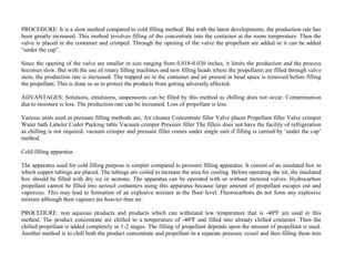 PROCEDURE: It is a slow method compared to cold filling method. But with the latest developments, the production rate has
been greatly increased. This method involves filling of the concentrate into the container at the room temperature. Then the
valve is placed in the container and crimped. Through the opening of the valve the propellant are added or it can be added
“under the cap”.
Since the opening of the valve are smaller in size ranging from 0.018-0.030 inches, it limits the production and the process
becomes slow. But with the use of rotary filling machines and new filling heads where the propellants are filled through valve
stem, the production rate is increased. The trapped air in the container and air present in head space is removed before filling
the propellant. This is done so as to protect the products from getting adversely affected.
ADVANTAGES: Solutions, emulsions, suspensions can be filled by this method as chilling does not occur. Contamination
due to moisture is less. The production rate can be increased. Loss of propellant is less.
Various units used in pressure filling methods are, Air cleaner Concentrate filler Valve placer Propellant filler Valve crimper
Water bath Labeler Coder Packing table Vacuum crimper Pressure filler The fillers does not have the facility of refrigeration
as chilling is not required. vacuum crimper and pressure filler comes under single unit if filling is carried by ‘under the cap’
method.
Cold filling apparatus
The apparatus used for cold filling purpose is simpler compared to pressure filling apparatus. It consist of an insulated box in
which copper tubings are placed. The tubings are coiled to increase the area for cooling. Before operating the nit, the insulated
box should be filled with dry ice or acetone. The apparatus can be operated with or without metered valves. Hydrocarbon
propellant cannot be filled into aerosol containers using this apparatus because large amount of propellant escapes out and
vaporizes. This may lead to formation of an explosive mixture at the floor level. Fluorocarbons do not form any explosive
mixture although their vapours are heavier than air.
PROCEDURE: non aqueous products and products which can withstand low temperature that is -40ºF are used in this
method. The product concentrate are chilled to a temperature of -40ºF and filled into already chilled container. Then the
chilled propellant is added completely in 1-2 stages. The filling of propellant depends upon the amount of propellant is used.
Another method is to chill both the product concentrate and propellant in a separate pressure vessel and then filling them into
 