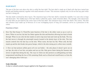 HAIR SHAFT
The part of the hair seen above the skin is called the hair shaft. The hair shaft is made up of dead cells that have turned into
keratin and binding material, together with small amounts of water. This structure explains why we do not feel any pain while
our hair is being cut.
The hair shaft is formed by three layers. The innermost layer of the hair shaft is named the medulla. It is seen only in large
and thick hairs. The middle layer of the hair shaft is called the cortex, made of keratin fibers. The strength, color and texture
of a hair fiber are provided by the cortex layer of the hair shaft. The outermost layer of the hair shaft is the cuticle. This thin
and colorless layer made up of between six to ten overlapping layers of long cell remnants, serves as a protection to the
cortex.
Functions of hair:
 How Our Hair Keeps Us WarmThe main function of the hair is the either warm us up or cool us
down. When we are hot, the hair lies flatter against the skin and therefore allowing less heat to break
through. When we are cold, the hair stands on end to trap more heat and warm up the body. The way
the hair moves is through the arrectorpili muscle located in the dermis layer of the skin. This tiny
muscle controls how the hair lays on the skin. When warm, the hair lies flat. When cold, the hair
stands up and the skin breaks into goose bumps, which is the skin raising up to collect more warmth.
 3. How our hair protects usHair grows all over our bodies – the only places it doesn’t grow are on
our lips, the soles of our feet, our palms and our eye lids. Hair grows faster during the Summer and
slower at night than during the day. The ways in which our skin protects us areRegulating our body
temperatureControlling the loss of life sustaining fluids such as blood and waterProtects us from the
sun’s damaging ultra-violet rays.
NAIL POLISH
A clear or colored cosmetic lacquer applied to the fingernails or toenails.
 