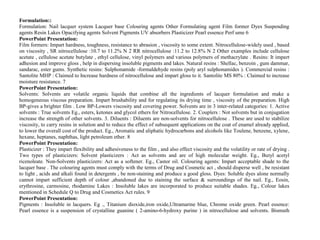 Formulation::
Formulation: Nail lacquer system Lacquer base Colouring agents Other Formulating agent Film former Dyes Suspending
agents Resin Lakes Opacifying agents Solvent Pigments UV absorbers Plasticizer Pearl essence Perf ume 6
PowerPoint Presentation:
Film formers: Impart hardness, toughness, resistance to abrasion , viscosity to some extent. Nitrocellulose-widely used , based
on viscosity , SR nitrocellulose :10.7 to 11.2% N 2 RR nitrocellulose :11.2 to 12.8% N 2 Other examples include cellulose
acetate , cellulose acetate butylate , ethyl cellulose, vinyl polymers and various polymers of methacrylate . Resins: It impart
adhesion and improve gloss , help in dispersing insoluble pigments and lakes. Natural resins : Shellac, benzoin , gum dammar,
sandarac, ester gums. Synthetic resins: Sulphonamide -formaldehyde resins (poly aryl sulphonamides ). Commercial resins :
Santolite MHP : Claimed to Increase hardness of nitrocellulose and impart gloss to it. Santolite MS 80% : Claimed to increase
moisture resistance. 7
PowerPoint Presentation:
Solvents: Solvents are volatile organic liquids that combine all the ingredients of lacquer formulation and make a
homogeneous viscous preparation. Impart brushability and for regulating its drying time , viscosity of the preparation. High
BP-gives a brighter film . Low BP-Lowers viscosity and covering power. Solvents are in 3 inter-related categories: 1. Active
solvents : True solvents Eg., esters, ketones and glycol ethers for Nitrocellulose. 2. Couplers : Not solvents but in conjugation
increase the strength of other solvents. 3. Diluents : Diluents are non-solvents for nitrocellulose . These are used to stabilize
viscosity, to carry resins in solution and to reduce the effect of subsequent applications on the coat of enamel already applied,
to lower the overall cost of the product. Eg., Aromatic and aliphatic hydrocarbons and alcohols like Toulene, benzene, xylene,
hexane, heptanes, naphthas, light petroleum ether. 8
PowerPoint Presentation:
Plasticizer : They impart flexibility and adhesiveness to the film , and also effect viscosity and the volatility or rate of drying .
Two types of plasticizers: Solvent plasticizers : Act as solvents and are of high molecular weight. Eg., Butyl acetyl
ricenoleate. Non-Solvents plasticizers: Act as a softener. Eg., Castor oil. Colouring agents: Impart acceptable shade to the
lacquer base . The colouring agents must comply with the terms of Drug and Cosmetic act , should disperse well , be resistant
to light , acids and alkali found in detergents , be non-staining and produce a good gloss. Dyes: Soluble dyes alone normally
cannot impart sufficient depth of colour ,abandoned due to staining the surface & surroundings of the nail. Eg., Eosin,
erythrosine, carmosine, rhodamine Lakes : Insoluble lakes are incorporated to produce suitable shades. Eg., Colour lakes
mentioned in Schedule Q to Drug and Cosmetics Act rules. 9
PowerPoint Presentation:
Pigments : Insoluble in lacquers. Eg ., Titanium dioxide,iron oxide,Ultramarine blue, Chrome oxide green. Pearl essence:
Pearl essence is a suspension of crystalline guanine ( 2-amino-6-hydroxy purine ) in nitrocellulose and solvents. Bismuth
 