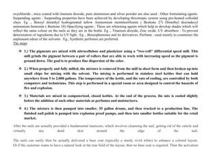oxychloride , mica coated with titanium dioxide, pure aluminium and silver powder are also used . Other formulating agents:
Suspending agents : Suspending properties have been achieved by developing thixotropic system using pre-heated colloidal
clays. Eg ., Benzyl dimethyl hydrogenated tallow Ammonium montmorillonite ( Bentone 27) Dimethyl dioctadecyl
ammonium bentonite ( Bentone 34) Opacifying agents : These are whitening agents which help to develop shades which will
reflect the same colour on the nails as they are in the bottle. Eg ., Titanium dioxide, Zinc oxide. UV absorbers : To prevent
deterioration of ingredients due to UV light . Eg ., Benzophenones and its derivatives. Perfume : used mainly to counteract the
unpleasant odour of the solvents . Eg., Synthetic perfumes are preferred.
The steps:
 1.) The pigments are mixed with nitrocellulose and plasticizer using a "two-roll" differential speed mill. This
mill grinds the pigment between a pair of rollers that are able to work with increasing speed as the pigment is
ground down. The goal is to produce fine dispersion of the color.
 2.) When properly and fully milled, the mixture is removed from the mill in sheet form and then broken up into
small chips for mixing with the solvent. The mixing is performed in stainless steel kettles that can hold
anywhere from 5 to 2,000 gallons. The temperature of the kettle, and the rate of cooling, are controlled by both
computers and technicians. This step is performed in a special room or area designed to control the hazards of
fire and explosion.
 3.) Materials are mixed in computerized, closed kettles. At the end of the process, the mix is cooled slightly
before the addition of such other materials as perfumes and moisturizers.
 4.) The mixture is then pumped into smaller, 55 gallon drums, and then trucked to a production line. The
finished nail polish is pumped into explosion proof pumps, and then into smaller bottles suitable for the retail
market.
After the nails are actually provided a fundamental manicure, which involves cleansing the nail, getting rid of the cuticle and
virtually any dead skin around the edge of the nail.
The nails can easily then be actually delivered a base coat (typically a sturdy vivid white) to enhance a colored layout.
Or if the customer wants to have a natural look in the rear field of the layout, then no base coat is required. Then the activation
 