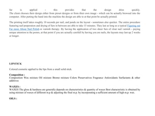fur is applied - this provides that the design dries quickly.
The client chooses their design either from preset designs or from thier own image - which can be actually browsed into the
computer. After putting the hand into the machine the design are able to at that point be actually printed.
The printing itself takes roughly 10 seconds per nail, and pends on the layout - sometimes also quicker. The entire procedure
featuring nail preperation and drying of furs in between are able to take 15 minutes. They last as long as a typical Figuring out
Far more About Nail Polish or varnish therapy. By having the application of two sheer furs of clear nail varnish - paying
unique attention to the points, at that point if you are actually carefull by having you are nails, the layouts may last up 2 weeks
or longer.
LIPSTICK
Colored cosmetic applied to the lips from a small solid stick.
Composition :
Composition Wax mixture Oil mixture Bromo mixture Colors Preservatives Fragrance Antioxidants Surfactants & other
additives
WAXES :
WAXES The gloss & hardness are generally depends on characteristics & quantity of waxes Best characteristic is obtained by
using mixture of waxes of different m.p & adjusting the final m.p. by incorporating a sufficient amount of high m.p. wax.
OILS :
 