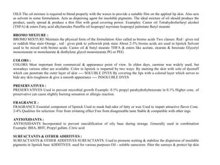 OILS The oil mixture is required to blend properly with the waxes to provide a suitable film on the applied lip skin. Also acts
as solvent in some formulation. Acts as dispersing agent for insoluble pigments. The ideal mixture of oil should produce the
product, easily spread & produce a thin film with good covering power. Examples: Castor oil Tetrahydrofurfuryl alcohol
(THFA) & esters Fatty acid alkylamides Paraffin oil Isopropyl myristate Isopropyl palmitate Butyl stearate
BROMO MIXTURE :
BROMO MIXTURE Maintain the physical form of the formulation Also called as bromo acids Two classes: Red : gives red
or reddish blue stain Orange , red : gives pink to yellowish pink stain About 2-3% bromo acids are used in lipstick Solvent
used to be mixed with bromo acids: Castor oil & butyl stearate THFA & esters like acetate, stearate & benzoate Glyceryl
monostearate or monolaurate & diethylene glycol monostearate PG or PEG
COLORS :
COLORS Most important from commercial & appearance point of view. In olden days, carmine was widely used, but
nowadays various other are available. Color in lipstick is imparted by two ways: By staining the skin with soln of dyestuff
which can penetrate the outer layer of skin ---- SOLUBLE DYES By covering the lips with a colored layer which serves to
hide any skin roughness & give a smooth appearance ---- INSOLUBLE DYES
PRESERVATIVES :
PRESERVATIVES Used to prevent microbial growth Example: 0.1% propyl parahydrohybenzoate in 0.1% Higher conc. of
preservative can cause slightly burning sensation or allergic reaction.
FRAGRANCE :
FRAGRANCE Essential component of lipstick Used to mask bad odor of fatty or wax Used to impart attractive flavor Conc.
2-4% Qualities for selection: Free from irritating effect Free from disagreeable taste Stable & compatible with other ings.
ANTIOXIDANTS :
ANTIOXIDANTS Incorporated to prevent rancidification of oily base during storage. Generally used in combination
Example: BHA, BHT, Propyl gallate, Citric acid
SURFACTANTS & OTHER ADDITIVES :
SURFACTANTS & OTHER ADDITIVES SURFACTANTS :Used to promote wetting & stabilize the dispersion of insoluble
pigments in lipstick base ADDITIVES: used for various purposes Oil - soluble sunscreen: filter the sunrays & protect lip skin
 