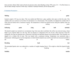 from sun burn. Silicon fluid: used as fixative & prevent colors, from bleeding on lips. PVP: (conc. 0.5 – 1%) film former on
lips & reduce allergic reaction of other ings. in lipstick. Isopropyl linoleate: prevent drying effect.
Evaluation Parameters
Melting point
Lipstick sample of 50 mg was taken. This was melted and filled into a glass capillary tube open on both the ends. This
capillary tube was cooled in ice for about 2 h and fastens it to a thermometer. This assembly was dipped into a beaker full of
water and was heated with a continuous stirring. The temperature at which the material moves along the capillary tube was
considered its melting point.
Softening point (ring and ball method)
The lipstick sample was inserted in to an aluminum ring. Extra mass above and below the orifice was removed using a sharp
blade to get a lipstick tablet in to the ring. This was placed in a refrigerator (6°C) for 10 min. After removing it from the
refrigerator, the ring was fastened onto a stand and a steel ball was delicately placed on the lipstick tablet. This assembly was
dipped in to a beaker full of water. This was heated with a continuous stirring. Temperature was monitored using a
thermometer. Softening point was the temperature at which both the lipstick mass and the steel ball were loosened and falls to
the bottom of the beaker.
Breaking load test
The protruded lipstick salve was subjected to a number of weights hanging from it. The weight at which the lipstick breaks
was its breaking load.
Stability studies
 