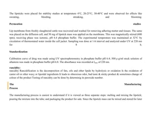 The lipsticks were placed for stability studies at temperature 4°C, 20-25°C, 30-40°C and were observed for effects like
sweating, bleeding, streaking, and blooming.
Permeation studies
Lip membrane from freshly slaughtered cattle was recovered and washed for removing adhering matter and tissues. The same
was placed on the diffusion cell, and 50 mg of lipstick mass was applied on the membrane. This was magnetically stirred (600
rpm); receiving phase was isotonic, pH 6.4 phosphate buffer. The experimental temperature was maintained at 32°C by
circulation of thermostated water inside the cell jacket. Sampling was done at 1-h interval and analyzed under UV at 220 nm
for 8 h.
Standardization
Calibration curve of drug was made using UV spectrophotometry in phosphate buffer pH 6.4; 500 µ g/ml stock solution of
allantoin was made in phosphate buffer pH 6.8. The absorbance was recorded at lmax of 220 nm.
rancidity:
rancidity Rancidification is the decomposition of fats, oils and other lipids by hydrolysis or oxidation Is the oxidation of
castor oil or other waxy or lipoidal ingredients It leads to obnoxious odor, bad taste & sticky product & sometimes change of
colour of the product Testing of rancidity can be done by determinig its peroxide number.
The Manufacturing
Process
The manufacturing process is easiest to understand if it is viewed as three separate steps: melting and mixing the lipstick;
pouring the mixture into the tube; and packaging the product for sale. Since the lipstick mass can be mixed and stored for later
 