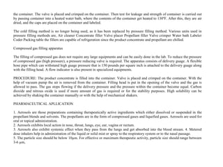 the container. The valve is placed and crimped on the container. Then test for leakage and strength of container is carried out
by passing container into a heated water bath, where the contents of the container get heated to 130ºF. After this, they are air
dried, and the caps are placed on the container and labeled.
The cold filling method is no longer being used, as it has been replaced by pressure filling method. Various units used in
pressure filling methods are, Air cleaner Concentrate filler Valve placer Propellant filler Valve crimper Water bath Labeler
Coder Packing table the fillers are capable of refrigeration since the product concentrate and propellant are chilled.
Compressed gas filling apparatus
The filling of compressed gas does not require any large equipments and can be easily done in the lab. To reduce the pressure
of compressed gas (high pressure), a pressure reducing valve is required. The apparatus consists of delivery guage. A flexible
hose pipe which can withstand high guage pressure that is 150 pounds per square inch is attached to the delivery guage along
with the filling head. A flow indicator is also present in specialized equipments.
PROCEDURE: The product concentrate is filled into the container. Valve is placed and crimped on the container. With the
help of vacuum pump the air is removed from the container. Filling head is put in the opening of the valve and the gas is
allowed to pass. The gas stops flowing if the delivery pressure and the pressure within the container become equal. Carbon
dioxide and nitrous oxide is used if more amount of gas is required or for the stability purposes. High solubility can be
achieved by shaking the container manually or with the help of mechanical shakers.
PHARMACEUTICAL APLLICATION
1. Aerosols are those preparations containing therapeutically active ingredients which either dissolved or suspended in the
propellant blends and solvents. The propellants are in the form of compressed gases and liquefied gases. Aerosols are used for
oral or topical administration.
2. Aerosols exhibits local action in nose, throat, lungs, eye, ear, vagina or rectum.
3. Aerosols also exhibit systemic effect when they pass from the lungs and get absorbed into the blood stream. 4. Metered
dose inhalers help in administration of the liquid or solid mist or spray to the respiratory system or to the nasal passage.
5. The particle size should be below 10µm. For effective or maximum therapeutic activity, particle size should range between
3-6 µm,
 