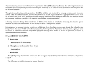 The manufacturing processes should meet the requirements of Good Manufacturing Practice. The following information is
intended to provide very broad guidelines concerning the main steps to be followed during production, indicating those that
are the most important.
Throughout manufacturing, certain procedures should be validated and monitored by carrying out appropriate in-process
controls. They should be designed to guarantee the effectiveness of each stage of production. Appropriate limits should be set
for the particle size of the active ingredient(s), which should be controlled during production. Particular care should be paid to
environmental conditions, especially with respect to microbial and cross-contamination.1
1
Warning: Semi-solid dosage forms should not be diluted. If a dilution is nevertheless necessary, this requires special
attention; the same type of base should be used in order to obtain a homogeneous mixture.
Packaging must be adequate to protect topical semi-solid dosage forms from light, moisture, and damage due to handling and
transportation. The use of flexible tubes of suitable metal or plastic is preferred. Preparations for nasal, aural, vaginal, or rectal
use should be supplied in containers adapted for appropriate delivery of the product to the site of application, or should be
supplied with a suitable applicator.
EVALUATION OF OINTMENTS
 Penetration
Rate of release of medicament
 Absorption of medicament in blood stream
Irritant effect
 Penetration
A weighed quantity of ointment is rubbed over skin for a given period of time and unabsorbed ointment is collected and
weighed.
The differences in weights represent the amount absorbed.
 