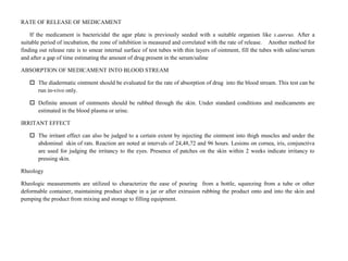 RATE OF RELEASE OF MEDICAMENT
If the medicament is bactericidal the agar plate is previously seeded with a suitable organism like s.aureus. After a
suitable period of incubation, the zone of inhibition is measured and correlated with the rate of release. Another method for
finding out release rate is to smear internal surface of test tubes with thin layers of ointment, fill the tubes with saline/serum
and after a gap of time estimating the amount of drug present in the serum/saline
ABSORPTION OF MEDICAMENT INTO BLOOD STREAM
 The diadermatic ointment should be evaluated for the rate of absorption of drug into the blood stream. This test can be
run in-vivo only.
 Definite amount of ointments should be rubbed through the skin. Under standard conditions and medicaments are
estimated in the blood plasma or urine.
IRRITANT EFFECT
 The irritant effect can also be judged to a certain extent by injecting the ointment into thigh muscles and under the
abdominal skin of rats. Reaction are noted at intervals of 24,48,72 and 96 hours. Lesions on cornea, iris, conjunctiva
are used for judging the irritancy to the eyes. Presence of patches on the skin within 2 weeks indicate irritancy to
pressing skin.
Rheology
Rheologic measurements are utilized to characterize the ease of pouring from a bottle, squeezing from a tube or other
deformable container, maintaining product shape in a jar or after extrusion rubbing the product onto and into the skin and
pumping the product from mixing and storage to filling equipment.
 