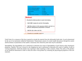 Yield Value It is a measure of the force required to extrude the material from the deformable bottle tube. It can be determined
by the use of an instrument called the Penetrometer. Penetrometer consist of a metal needle that pierces through the system
and the distance of penetration of the needle is measured, from which the yield value may be calculated.
Spreadability The Spreadability test is performed to determine the extent of Spreadability of gels based on their rheological
properties. Stability This test is known as the shipping test and is performed to determine the extent of stability of gels at
varying temperature, which the product may experience while exporting to other countries. Safety The safety of the product
on use should be determined in order to check the effect of the product by evaluating the physiological properties of the raw
materials.
 