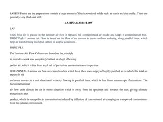 PASTES Pastes are the preparations contain a large amount of finely powdered solids such as starch and zinc oxide. These are
generally very thick and stiff.
LAMINAR AIR FLOW
LAF
when fresh air is passed in the laminar air flow it replaces the comtamintaed air inside and keeps it contamination free.
PRINCIPAL- Laminar Air Flow is based on the flow of air current to create uniform velocity, along parallel lines, which
helps in transforming microbial culture in aseptic conditions .
PRINCIPLE
The Laminar Air Flow Cabinets are based on the principle
to provide a work area completely bathed in a high efficiency
perfect air, which is free from any kind of particulate contamination or impurities.
HORIZONTAL Laminar air flow are clean benches which have their own supply of highly purified air in which the total air
present in the
enclosure moves in a unit directional velocity flowing in parallel lines, which is free from macroscopic fluctuations. The
horizontal laminar
air flow units directs the air in mono direction which is away from the specimen and towards the user, giving ultimate
protection to the
product, which is susceptible to contamination induced by diffusion of contaminated air carrying air transported contaminants
from the outside environment.
 