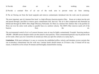 1. Provide clean air to the working area.
2. Provide a constant flow of air out of the work area to prevent room air from entering.
3. The air flowing out from the hood suspends and removes contaminants introduced into the work area by personnel.
The most important part of a laminar flow hood is a high efficiency bacteria-retentive filter. Room air is taken into the unit
and passed through a pre-filter to remove gross contaminants (lint, dust etc). The air is then compressed and channeled up
behind and through the HEPA filter (High Efficiency Particulate Air filter) in a laminar flow fashion--that is the purified air
flows out over the entire work surface in parallel lines at a uniform velocity. The HEPA filter removes nearly all of the
bacteria from the air.
The environmental control of air is of concern because room air may be highly contaminated. Example: Sneezing produces
100,000 - 200,000 aerosol droplets which can then attach to dust particles. These contaminated particles may be present in the
air for weeks. (Have you ever viewed the air around you when you open the curtains on a sunny day?)...
Limitations: With poor technique it is easy to overcome the established airflow velocity and introduce reverse currents that
can re-introduce contaminants into the work area. Laminar hoods should remain on 24 hours a day. If turned off for any
reason, it should be on for at least 30 minutes and thoroughly cleaned before reusing.
 
