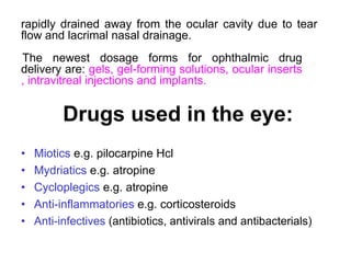 rapidly drained away from the ocular cavity due to tear
flow and lacrimal nasal drainage.
The newest dosage forms for ophthalmic drug
delivery are: gels, gel-forming solutions, ocular inserts
, intravitreal injections and implants.
Drugs used in the eye:
• Miotics e.g. pilocarpine Hcl
• Mydriatics e.g. atropine
• Cycloplegics e.g. atropine
• Anti-inflammatories e.g. corticosteroids
• Anti-infectives (antibiotics, antivirals and antibacterials)
 