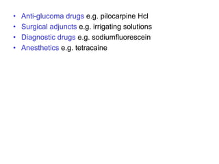 • Anti-glucoma drugs e.g. pilocarpine Hcl
• Surgical adjuncts e.g. irrigating solutions
• Diagnostic drugs e.g. sodiumfluorescein
• Anesthetics e.g. tetracaine
 