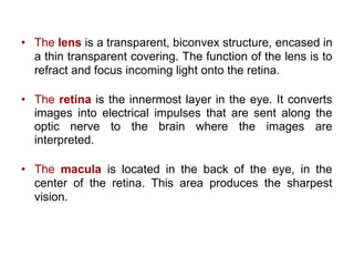 • The lens is a transparent, biconvex structure, encased in
a thin transparent covering. The function of the lens is to
refract and focus incoming light onto the retina.
• The retina is the innermost layer in the eye. It converts
images into electrical impulses that are sent along the
optic nerve to the brain where the images are
interpreted.
• The macula is located in the back of the eye, in the
center of the retina. This area produces the sharpest
vision.
 
