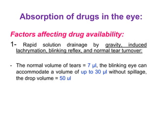 Absorption of drugs in the eye:
Factors affecting drug availability:
1- Rapid solution drainage by gravity, induced
lachrymation, blinking reflex, and normal tear turnover:
- The normal volume of tears = 7 µl, the blinking eye can
accommodate a volume of up to 30 µl without spillage,
the drop volume = 50 ul
 