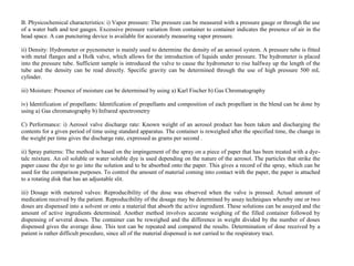 B. Physicochemical characteristics: i) Vapor pressure: The pressure can be measured with a pressure gauge or through the use
of a water bath and test gauges. Excessive pressure variation from container to container indicates the presence of air in the
head space. A can puncturing device is available for accurately measuring vapor pressure.
ii) Density: Hydrometer or pycnometer is mainly used to determine the density of an aerosol system. A pressure tube is fitted
with metal flanges and a Holk valve, which allows for the introduction of liquids under pressure. The hydrometer is placed
into the pressure tube. Sufficient sample is introduced the valve to cause the hydrometer to rise halfway up the length of the
tube and the density can be read directly. Specific gravity can be determined through the use of high pressure 500 mL
cylinder.
iii) Moisture: Presence of moisture can be determined by using a) Karl Fischer b) Gas Chromatography
iv) Identification of propellants: Identification of propellants and composition of each propellant in the blend can be done by
using a) Gas chromatography b) Infrared spectrometry
C) Performance: i) Aerosol valve discharge rate: Known weight of an aerosol product has been taken and discharging the
contents for a given period of time using standard apparatus. The container is reweighed after the specified time, the change in
the weight per time gives the discharge rate, expressed as grams per second .
ii) Spray patterns: The method is based on the impingement of the spray on a piece of paper that has been treated with a dye-
talc mixture. An oil soluble or water soluble dye is used depending on the nature of the aerosol. The particles that strike the
paper cause the dye to go into the solution and to be absorbed onto the paper. This gives a record of the spray, which can be
used for the comparison purposes. To control the amount of material coming into contact with the paper, the paper is attached
to a rotating disk that has an adjustable slit.
iii) Dosage with metered valves: Reproducibility of the dose was observed when the valve is pressed. Actual amount of
medication received by the patient. Reproducibility of the dosage may be determined by assay techniques whereby one or two
doses are dispensed into a solvent or onto a material that absorb the active ingredient. These solutions can be assayed and the
amount of active ingredients determined. Another method involves accurate weighing of the filled container followed by
dispensing of several doses. The container can be reweighed and the difference in weight divided by the number of doses
dispensed gives the average dose. This test can be repeated and compared the results. Determination of dose received by a
patient is rather difficult procedure, since all of the material dispensed is not carried to the respiratory tract.
 