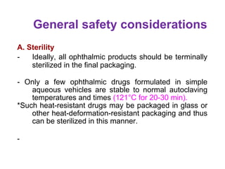 General safety considerations
A. Sterility
- Ideally, all ophthalmic products should be terminally
sterilized in the final packaging.
- Only a few ophthalmic drugs formulated in simple
aqueous vehicles are stable to normal autoclaving
temperatures and times (121°C for 20-30 min).
*Such heat-resistant drugs may be packaged in glass or
other heat-deformation-resistant packaging and thus
can be sterilized in this manner.
-
 