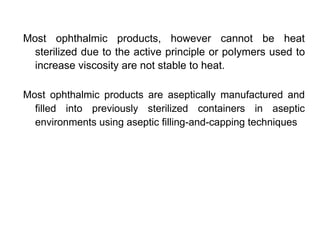 Most ophthalmic products, however cannot be heat
sterilized due to the active principle or polymers used to
increase viscosity are not stable to heat.
Most ophthalmic products are aseptically manufactured and
filled into previously sterilized containers in aseptic
environments using aseptic filling-and-capping techniques
 