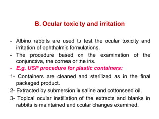 B. Ocular toxicity and irritation
- Albino rabbits are used to test the ocular toxicity and
irritation of ophthalmic formulations.
- The procedure based on the examination of the
conjunctiva, the cornea or the iris.
- E.g. USP procedure for plastic containers:
1- Containers are cleaned and sterilized as in the final
packaged product.
2- Extracted by submersion in saline and cottonseed oil.
3- Topical ocular instillation of the extracts and blanks in
rabbits is maintained and ocular changes examined.
 