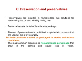 C. Preservation and preservatives
• Preservatives are included in multiple-dose eye solutions for
maintaining the product sterility during use.
• Preservatives not included in unit-dose package.
• The use of preservatives is prohibited in ophthalmic products that
are used at the of eye surgery
So these products should be packaged in sterile, unit-of-use
containers.
• The most common organism is Pseudomonas aeruginosa that
grow in the cornea and cause loss of vision.
 