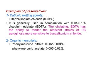 Examples of preservatives:
1- Cationic wetting agents:
• Benzalkonium chloride (0.01%)
• It is generally used in combination with 0.01-0.1%
disodium edetate (EDTA). The chelating, EDTA has
the ability to render the resistant strains of PS
aeruginosa more sensitive to benzalkonium chloride.
2- Organic mercurials:
• Phenylmercuric nitrate 0.002-0.004%
phenylmercuric acetate 0.005-0.02%.
 