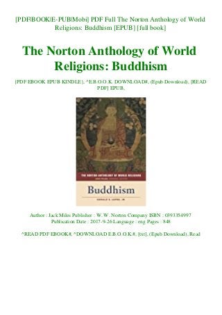 [PDF|BOOK|E-PUB|Mobi] PDF Full The Norton Anthology of World
Religions: Buddhism [EPUB] [full book]
The Norton Anthology of World
Religions: Buddhism
{PDF EBOOK EPUB KINDLE}, ^E.B.O.O.K. DOWNLOAD#, (Epub Download), [READ
PDF] EPUB,
Author : Jack Miles Publisher : W. W. Norton Company ISBN : 0393354997
Publication Date : 2017-9-26 Language : eng Pages : 848
^READ PDF EBOOK#, ^DOWNLOAD E.B.O.O.K.#, [txt], (Epub Download), Read
 
