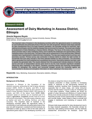 Assessment of Dairy Marketing in Assosa District, Ethiopia
Assessment of Dairy Marketing in Assosa District,
Ethiopia
Amente Negussa Bayata
Department of Agricultural Economics, Assosa University, Assosa, Ethiopia
Email address: amentnug@gmail.com
The important roles of livestock in the developing countries within the agricultural sector in contributing
to rural livelihoods and particularly those of the poor are well recognized. Ethiopia holds large potential
for dairy development due to its large livestock population, the favorable climate for improved, high-
yielding animal breeds, and the relatively disease-free environment for livestock. This study was initiated
to Assessment of Dairy Marketing in Assosa District, Ethiopia. The focus of the study was to identify
actors and their roles in dairy marketing chains; and to identify the challenges and opportunities of dairy
marketing chains in the study area. The type of data use for assessment is cross sectional data. Different
variables were hypothesized to determine dairy marketing. The daa was supplemented by primary and
secondary sources. Primary survey was conducted in Assosa district to obtain the total number of
households that have dairy animals in the three selected kebeles for dairy production. The secondary
data is generated from both published and unpublished documents. Descriptive statistics has been used
to assess the generated data. The results obtained from this assessment indicate absence of training
service and lack of transportation service were found to be the most important significant variables
influencing dairy marketing in the district. Therefore, providing training and improving transportation
facilities to strengthen the vertical and horizontal linkages among the marketing agents are
recommended to develop and strengthen information on dairy marketing in the study area.
Keywords: Dairy, Marketing, Assessment, Descriptive statistics, Ethiopia.
INTRODUCTION
Background of the Study
Agriculture in Ethiopia is the foundation of the
country's economy, accounting for half of gross domestic
product (GDP), 83.9% of exports, and 80% of total
employment. Agriculture accounts for 46.3 percent of the
nation's Gross domestic Product (GDP), 83.9 percent of
exports, and 80% of the labour force (WDR 2008).
Livestock raised on ranches are an important part of a
region’s agriculture. Livestock provide meat for human
and animal consumption. They also supply materials, such
as leather and wool, for clothing, furniture, and other
industries. The important roles of livestock in the
developing countries within the agricultural sector in
contributing to rural livelihoods and particularly those of the
poor are well recognized. Livestock and their products are
estimated to make up about a third of the total values of
agricultural gross output in the developing countries, and
this share is rising from time to time (ILRI, 2005).
Livestock production in these countries is increasing
rapidly in response to the fast-growing demand for
livestock products resulting from increasing population
especially that of urban areas, and rising consumer
income and the sector is found to play an increasing role
in peri–urban systems. These systems are driven by
growth of urban demand and efficiency of market chains
linking more remote producers to these markets and also
frequently provide income opportunities for landless poor,
who provide fodder, collect waste to feed to animals and
engage in distribution and marketing of outputs (ILRI,
2005).
Ethiopia holds large potential for dairy development due to
its large livestock population, the favorable climate for
improved, high-yielding animal breeds, and the relatively
disease-free environment for livestock. Given the
Vol. 6(3), pp. 857-864, October, 2020. © www.premierpublishers.org, ISSN: 2167-0477
Journal of Agricultural Economics and Rural Development
Research Article
 