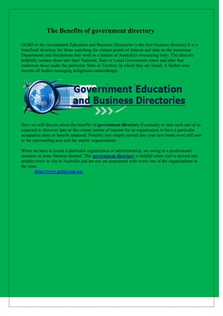 The Benefits of government directory
GEBD or the Government Education and Business Directories is the best business directory.It is a
beneficail directory for those searching for contact points of interest and data on the numerous
Departments and Institutions that work as a feature of Australia's overseeing body. The direcory
helpfully isolates these into their National, State or Local Government zones and after that
rundowns these under the particular State or Territory in which they are found. A further area
records all bodies managing Indigenous undertakings.
Here we will discuss about the benefits of government directory.Eventually in time each one of us
expected to discover data or the contact points of interest for an organization to have a particular
occupation done or benefit rendered. Possibly you simply moved into your new home were still new
to the surrounding area and the nearby organizations.
When we have to locate a particular organization or administration, we swing to a professional
resource or some likeness thereof. This government directory is helpful when you've moved into
another town or city in Australia and are not yet acquainted with every one of the organizations in
the zone.
http://www.gebd.com.au/
 