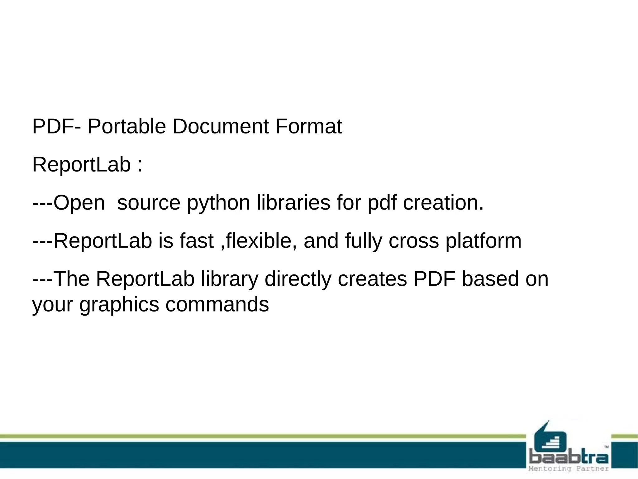 PDF- Portable Document Format
ReportLab :
---Open source python libraries for pdf creation.
---ReportLab is fast ,flexible, and fully cross platform
---The ReportLab library directly creates PDF based on
your graphics commands
 