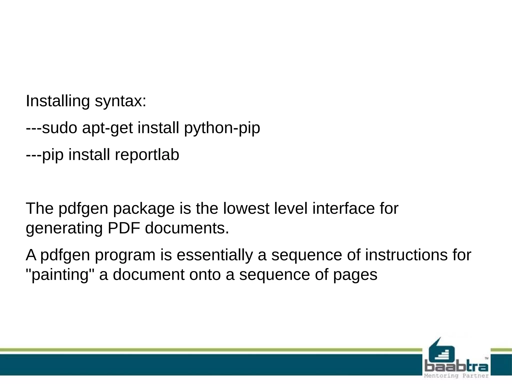 Installing syntax:
---sudo apt-get install python-pip
---pip install reportlab
The pdfgen package is the lowest level interface for
generating PDF documents.
A pdfgen program is essentially a sequence of instructions for
"painting" a document onto a sequence of pages
 