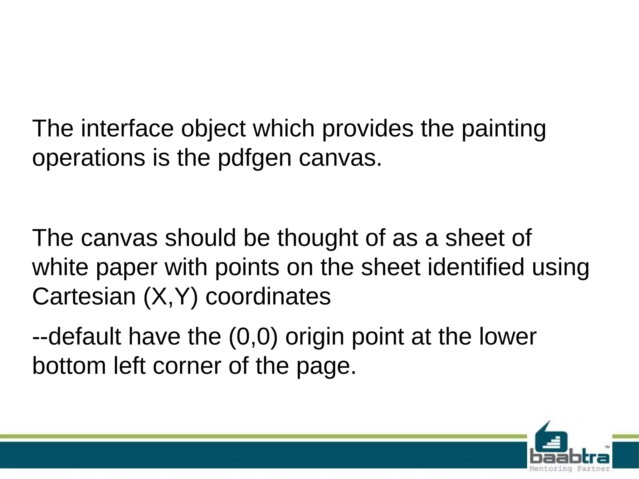 The interface object which provides the painting
operations is the pdfgen canvas.
The canvas should be thought of as a sheet of
white paper with points on the sheet identified using
Cartesian (X,Y) coordinates
--default have the (0,0) origin point at the lower
bottom left corner of the page.
 