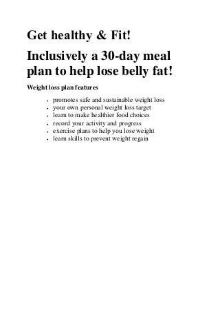 Get healthy & Fit!
Inclusively a 30-day meal
plan to help lose belly fat!
Weight loss plan features
• promotes safe and sustainable weight loss
• your own personal weight loss target
• learn to make healthier food choices
• record your activity and progress
• exercise plans to help you lose weight
• learn skills to prevent weight regain
 