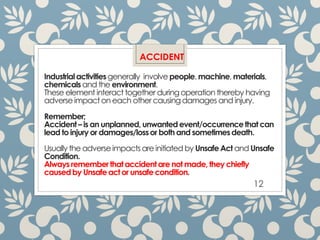 Industrialactivitiesgenerally involve people,machine,materials,
chemicalsand the environment.
These element interact together duringoperationthereby having
adverseimpacton each other causingdamages and injury.
Remember;
Accident– is an unplanned,unwantedevent/occurrencethat can
lead to injury or damages/lossor both and sometimesdeath.
Usually the adverseimpacts are initiated by UnsafeAct and Unsafe
Condition.
Always rememberthat accidentare not made, they chiefly
causedby Unsafeact or unsafecondition.
12
ACCIDENT
 