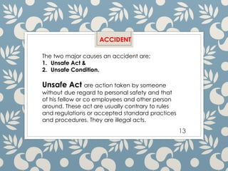 13
ACCIDENT
The two major causes an accident are;
1. Unsafe Act &
2. Unsafe Condition.
Unsafe Act are action taken by someone
without due regard to personal safety and that
of his fellow or co employees and other person
around. These act are usually contrary to rules
and regulations or accepted standard practices
and procedures. They are illegal acts.
 