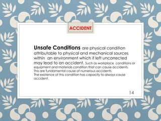 14
ACCIDENT
Unsafe Conditions are physical condition
attributable to physical and mechanical sources
within an environment which if left uncorrected
may lead to an accident. Such as workplace conditions or
equipment and materials condition that can cause accidents.
This are fundamental cause of numerous accidents
The existence of this condition has capacity to always cause
accident.
 