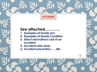15
ACCIDENT
See attached…………
1. Examples of Unsafe Act
2. Examples of Unsafe Condition
3. Direct and indirect cost of an
accident
4. Accident ratio study
5. Accident prevention……4Es
 
