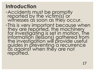 Introduction
◦Accidents must be promptly
reported by the victim(s) or
witnesses as soon as they occur.
◦This is very important because when
they are reported, the machinery
for investigating is set in motion. The
information (lessons) gathered from
the investigation will provide useful
guides in preventing a recurrence
as against when they are not
reported.
17
 
