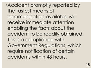 ◦Accident promptly reported by
the fastest means of
communication available will
receive immediate attention
enabling the facts about the
accident to be readily obtained.
This is a compliance with
Government Regulations, which
require notification of certain
accidents within 48 hours.
18
 