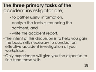The three primary tasks of the
accident investigator are;
- to gather useful information,
- analyze the facts surrounding the
accident, and
- write the accident report.
◦ The intent of this discussion is to help you gain
the basic skills necessary to conduct an
effective accident investigation at your
workplace.
◦ Only experience will give you the expertise to
fine-tune those skills
19
 