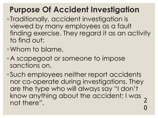 Purpose Of Accident Investigation
◦Traditionally, accident investigation is
viewed by many employees as a fault
finding exercise. They regard it as an activity
to find out:
◦Whom to blame,
◦A scapegoat or someone to impose
sanctions on.
◦Such employees neither report accidents
nor co-operate during investigations. They
are the type who will always say “I don’t
know anything about the accident; I was
not there”. 2
0
 