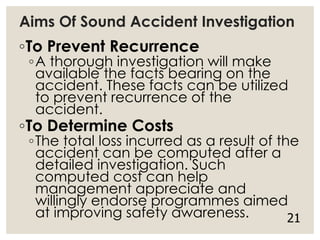 Aims Of Sound Accident Investigation
◦To Prevent Recurrence
◦A thorough investigation will make
available the facts bearing on the
accident. These facts can be utilized
to prevent recurrence of the
accident.
◦To Determine Costs
◦The total loss incurred as a result of the
accident can be computed after a
detailed investigation. Such
computed cost can help
management appreciate and
willingly endorse programmes aimed
at improving safety awareness. 21
 
