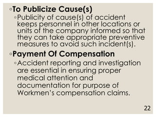 ◦To Publicize Cause(s)
◦Publicity of cause(s) of accident
keeps personnel in other locations or
units of the company informed so that
they can take appropriate preventive
measures to avoid such incident(s).
◦Payment Of Compensation
◦Accident reporting and investigation
are essential in ensuring proper
medical attention and
documentation for purpose of
Workmen’s compensation claims.
22
 