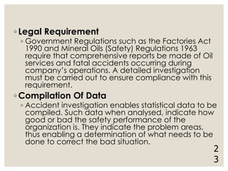 ◦ Legal Requirement
◦ Government Regulations such as the Factories Act
1990 and Mineral Oils (Safety) Regulations 1963
require that comprehensive reports be made of Oil
services and fatal accidents occurring during
company’s operations. A detailed investigation
must be carried out to ensure compliance with this
requirement.
◦ Compilation Of Data
◦ Accident investigation enables statistical data to be
compiled. Such data when analysed, indicate how
good or bad the safety performance of the
organization is. They indicate the problem areas,
thus enabling a determination of what needs to be
done to correct the bad situation.
2
3
 
