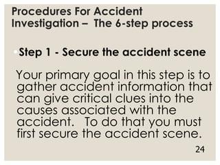 Procedures For Accident
Investigation – The 6-step process
•Step 1 - Secure the accident scene
Your primary goal in this step is to
gather accident information that
can give critical clues into the
causes associated with the
accident. To do that you must
first secure the accident scene.
24
 