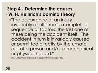 Step 4 - Determine the causes
◦W. H. Heinrich's Domino Theory
◦"The occurrence of an injury
invariably results from a completed
sequence of factors, the last one of
these being the accident itself. The
accident in turn is invariably caused
or permitted directly by the unsafe
act of a person and/or a mechanical
or physical hazard."
◦ (W.H. Heinrich, Industrial Accident Prevention, 1931)
28
 